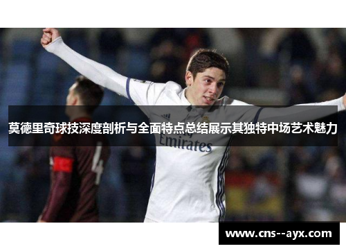 莫德里奇球技深度剖析与全面特点总结展示其独特中场艺术魅力 莫德里奇球技深度剖析与全面特点总结展示其独特中场艺术魅力