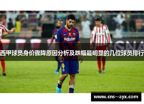 西甲球员身价骤降原因分析及跌幅最明显的几位球员排行 西甲球员身价骤降原因分析及跌幅最明显的几位球员排行