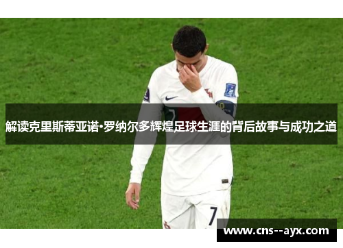 解读克里斯蒂亚诺·罗纳尔多辉煌足球生涯的背后故事与成功之道 解读克里斯蒂亚诺·罗纳尔多辉煌足球生涯的背后故事与成功之道