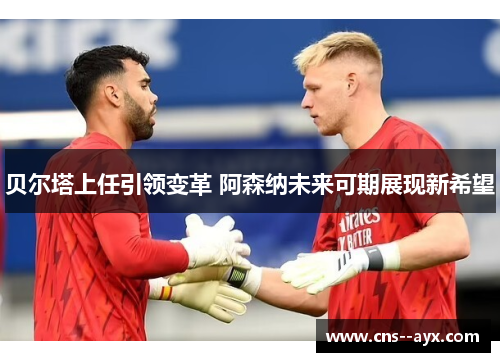 贝尔塔上任引领变革 阿森纳未来可期展现新希望 贝尔塔上任引领变革 阿森纳未来可期展现新希望