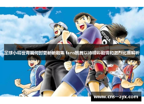 足球小将世青篇何时更新新剧集 fans翘首以待精彩剧情和激烈比赛解析 足球小将世青篇何时更新新剧集 fans翘首以待精彩剧情和激烈比赛解析