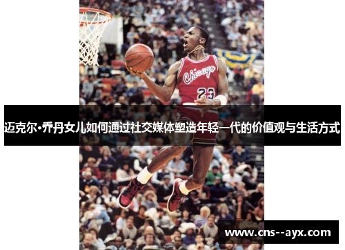 迈克尔·乔丹女儿如何通过社交媒体塑造年轻一代的价值观与生活方式 迈克尔·乔丹女儿如何通过社交媒体塑造年轻一代的价值观与生活方式