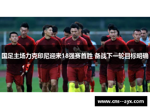 国足主场力克印尼迎来18强赛首胜 备战下一轮目标明确