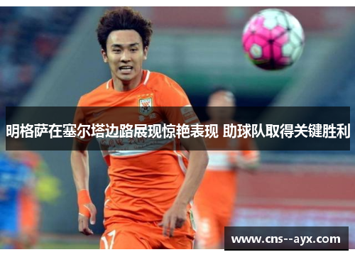 明格萨在塞尔塔边路展现惊艳表现 助球队取得关键胜利 明格萨在塞尔塔边路展现惊艳表现 助球队取得关键胜利