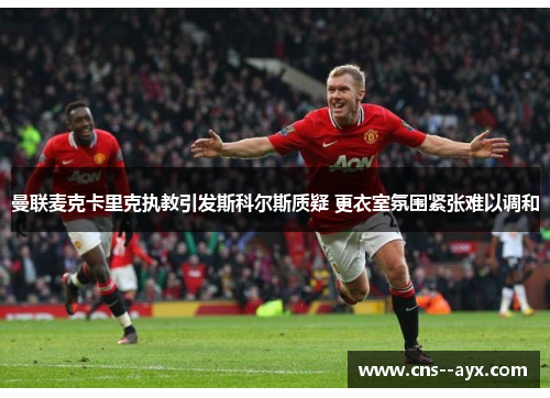 曼联麦克卡里克执教引发斯科尔斯质疑 更衣室氛围紧张难以调和 曼联麦克卡里克执教引发斯科尔斯质疑 更衣室氛围紧张难以调和