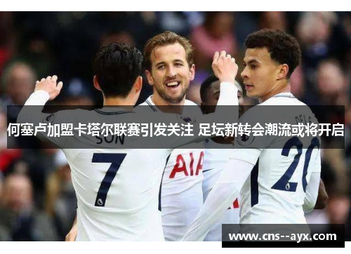 何塞卢加盟卡塔尔联赛引发关注 足坛新转会潮流或将开启 何塞卢加盟卡塔尔联赛引发关注 足坛新转会潮流或将开启