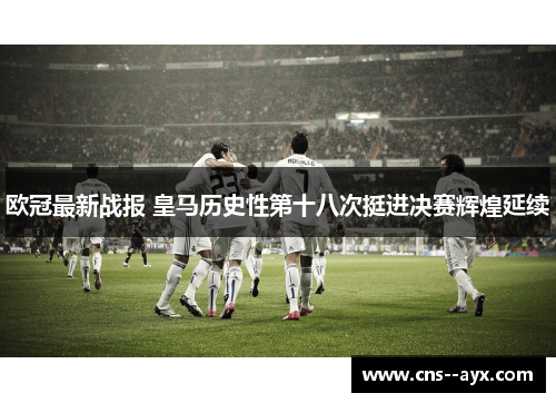 欧冠最新战报 皇马历史性第十八次挺进决赛辉煌延续