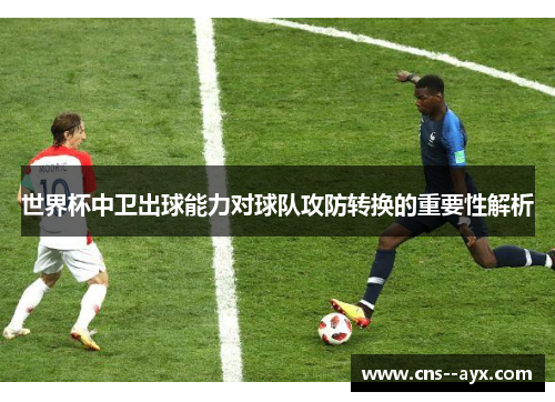 世界杯中卫出球能力对球队攻防转换的重要性解析 世界杯中卫出球能力对球队攻防转换的重要性解析