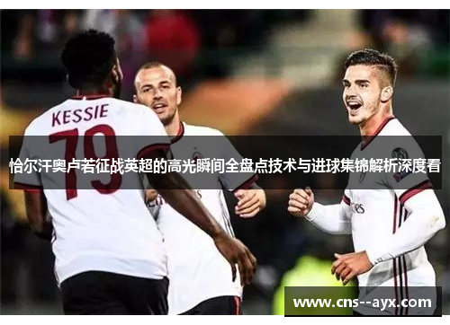 恰尔汗奥卢若征战英超的高光瞬间全盘点技术与进球集锦解析深度看