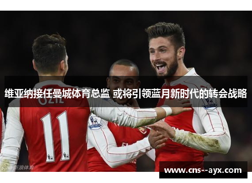 维亚纳接任曼城体育总监 或将引领蓝月新时代的转会战略